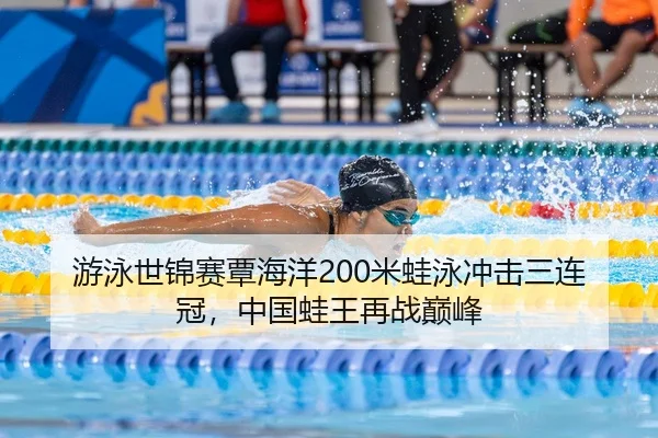 游泳世锦赛覃海洋200米蛙泳冲击三连冠，中国蛙王再战巅峰