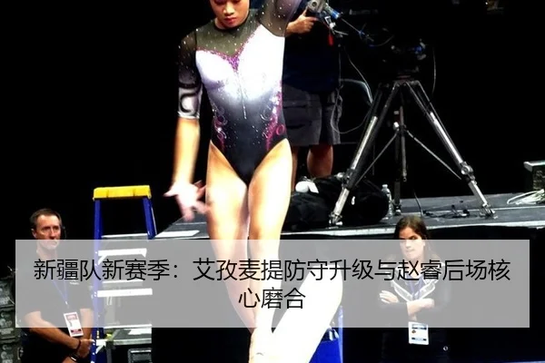 新疆队新赛季：艾孜麦提防守升级与赵睿后场核心磨合