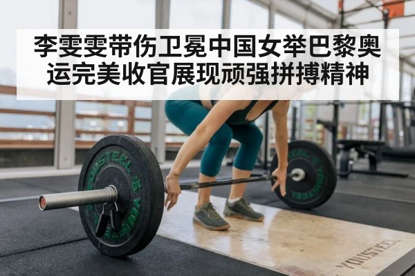 李雯雯带伤卫冕中国女举巴黎奥运完美收官展现顽强拼搏精神