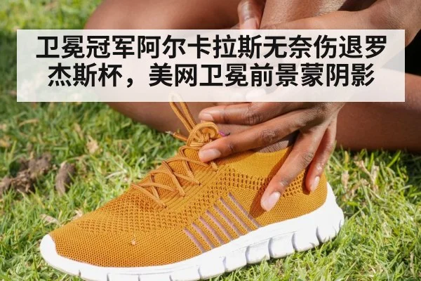 卫冕冠军阿尔卡拉斯无奈伤退罗杰斯杯，美网卫冕前景蒙阴影