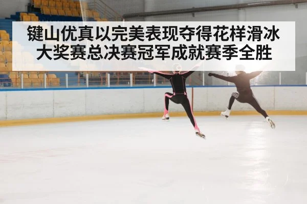 键山优真以完美表现夺得花样滑冰大奖赛总决赛冠军成就赛季全胜